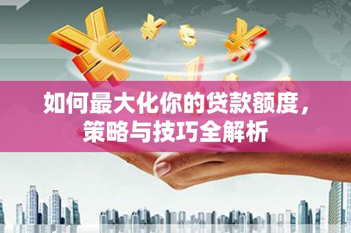 善化如何最大化你的贷款额度，策略与技巧全解析
